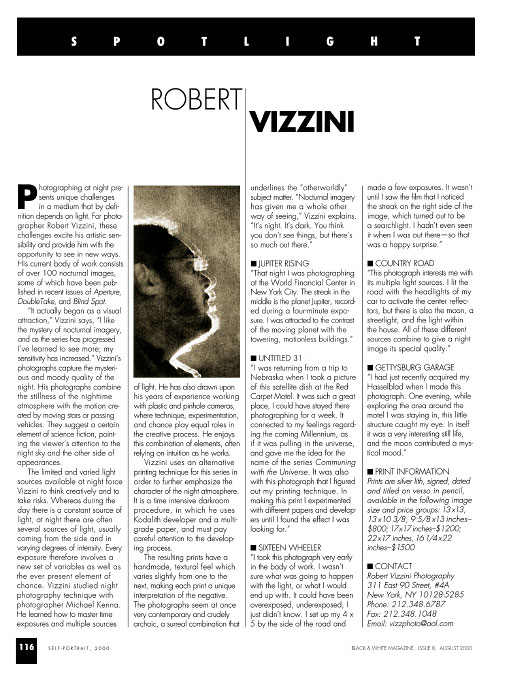 Black & White MagazineIssue 8, August 2000SpotlightRobert VizziniPhotographing at night presents unique challenges in a medium that by definition depends on light. For photographer Robert Vizzini, these challenges excite and provide his artistic sensibility and provide him with the opportunity to see in new ways. His current body of work consists of over 100 nocturnal images. Some of which have been published in recent issues of Aperture, DoubleTake, and Blind Spot.{quote}It actually began as a visual attraction,{quote} Vizzini says. {quote}like the mystery of nocturnal imagery, and as the series has progressed I've learned to see more; my sensitivity has increased.{quote} Vizzini's photographs capture the mysterious and moody quality of the night. His photographs combine the stillness of the nighttime atmosphere with the motion created by moving stars or passing vehicles. They suggest a certain element of science fiction, pointing the viewer's attention to the night sky and the other side of appearances.The limited and varied light sources available at night force Vizzini to think creatively and to take risks. Whereas during the day there is a constant source of light, at night there are often several sources of light, usually coming from the side and in varying degrees of intensity. Every exposure therefore involves a new set of variable as well as the ever-present element of chance. Vizzini studied night technique with photographer Michael Kenna. He learned how to master time exposure and multiple sources of light. He has also drawn upon his years of experience working with plastic and pinhole cameras, where technique, experimentation, and chance play equal roles in the creative process. He enjoys this combination of elements, often relying on intuition as he works.Vizzini uses an alternative printing technique for this series in order to further emphasize the character of the night atmosphere. It is a time intensive darkroom procedure, in which he uses Kodalith developer and a multigrade paper, and must pay careful attention to the developing process.The resulting prints have a handmade, textural feel which varies slightly from one to the next, making each print a unique interpretation of the negative. The photographs seem at once very contemporary and crudely archaic, a surreal combination that underlines the {quote}otherworldly{quote} subject matter. {quote}Nocturnal imagery has given me a whole other way of seeing,{quote} Vizzini explains. {quote}It’s night. It’s dark. You think you don't see things, but there's so much out there.{quote}