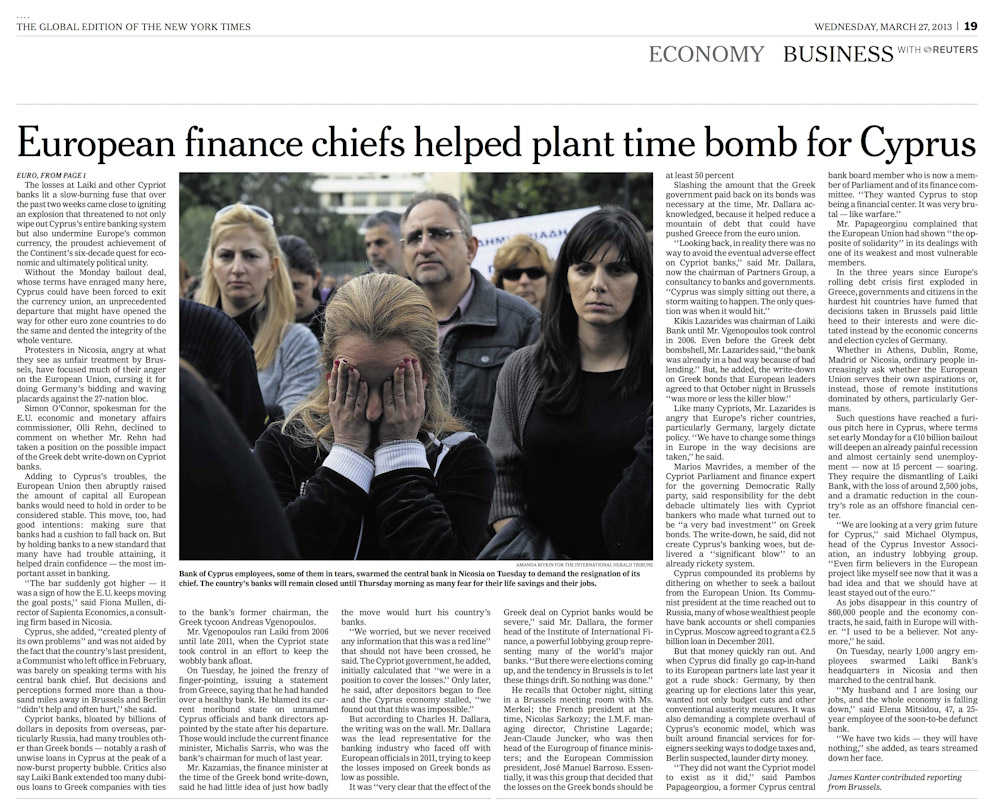 INTERNATIONAL HERALD TRIBUNEBank of Cyprus employees, some of them in tears, swarmed the Central Bank in Nicosia on Tuesday to demand the resignation of its chief. The country’s banks will remain closed until Thursday morning as many fear for their life savings and jobs.“European finance chiefs helped plant time bomb for Cyprus,” p. 19March 27, 2013.