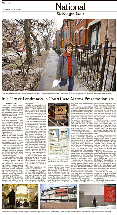 THE NEW YORK TIMES (USA)(Top down) Carol Mrowka went to court when Chicago deemed her East Village neighborhood a landmark.  'It's a nice neighborhood,' she said. 'But this is not a landmark.'; Some residents say the East Village is not as significant as other city landmark districts.; Preservationists worry how a ruling will affect Chicago landmarks like the Cultural Center, Wrigley Field and the Carson, Pirie, Scott and Company building.  (Credit: Amanda Rivkin for The New York Times){quote}In a City of Landmarks, a Court Case Alarms Preservationists,{quote} p. A 12,March 24, 2009.