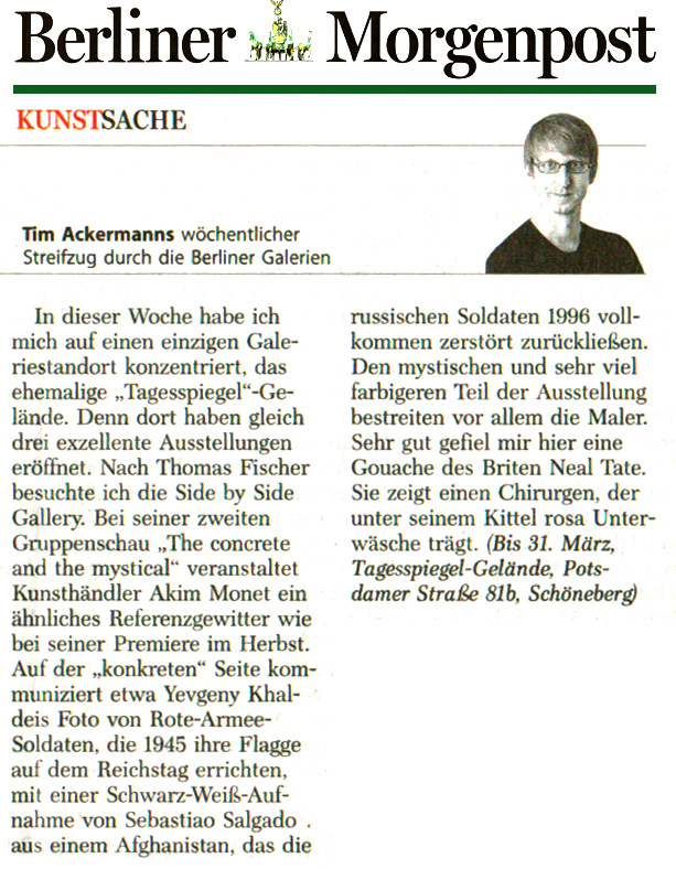 ARTMATTERSThis week I focused on a single gallery site, the former {quote}Tagesspiegel{quote} complex. Three excellent exhibitions just opened there.  After Thomas Fischer, I visited Side by Side Gallery. In his second group show {quote}The Concrete and The Mystical{quote}, art dealer Akim Monet put together a thunderstorm of cross-references, similar to his inaugural exhibition in the autumn. On the {quote}concrete{quote} side, Yevgeny Khaldei’s photograph of Red Army soldiers hoisting their flag on the Reichstag in 1945 communicates with a black and white shot by Sebastiao Salgado, which shows Afghanistan in 1996, left completely destroyed by Russian soldiers. Painters mostly carry the “mystical”, and far more colorful part of the exhibition. I was especially taken by the gouache by Brit artist Neal Tait, which depicts a surgeon wearing pink underwear underneath his smock. (Until 31 March, Tagesspiegel, complex Potsdamer Strasse 81b, Tiergarten)
